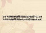 怎么下载设置桌面超清美女动态壁纸介绍(怎么下载设置桌面超清美女动态壁纸详细情况如何)