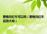 野格兑红牛可以吗（野格兑红牛后劲大吗）