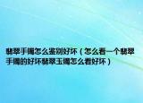 翡翠手镯怎么鉴别好坏（怎么看一个翡翠手镯的好坏翡翠玉镯怎么看好坏）