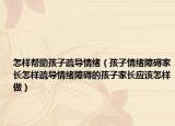 怎样帮助孩子疏导情绪（孩子情绪障碍家长怎样疏导情绪障碍的孩子家长应该怎样做）