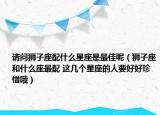 请问狮子座配什么星座是最佳呢（狮子座和什么座最配 这几个星座的人要好好珍惜哦）