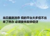 当日最新消息 借的平台太多借不出来了咋办 必须要先暂停借贷