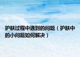 护肤过程中遇到的问题（护肤中的小问题如何解决）