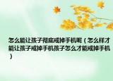怎么能让孩子彻底戒掉手机呢（怎么样才能让孩子戒掉手机孩子怎么才能戒掉手机）