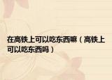 在高铁上可以吃东西嘛（高铁上可以吃东西吗）