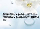 韩国神话组合junjin和谁结婚了介绍(韩国神话组合junjin和谁结婚了详细情况如何)