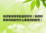 如何鉴定翡翠的品质好坏（如何判断翡翠的脆性怎么看翡翠的脆性）