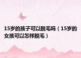 15岁的孩子可以脱毛吗（15岁的女孩可以怎样脱毛）