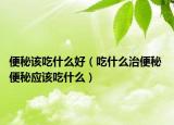 便秘该吃什么好（吃什么治便秘 便秘应该吃什么）