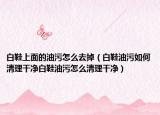 白鞋上面的油污怎么去掉（白鞋油污如何清理干净白鞋油污怎么清理干净）