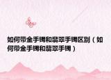 如何带金手镯和翡翠手镯区别（如何带金手镯和翡翠手镯）