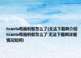 tvants电视蚂蚁怎么了(无法下载啊介绍 tvants电视蚂蚁怎么了 无法下载啊详细情况如何)