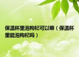 保温杯里泡枸杞可以嘛（保温杯里能泡枸杞吗）