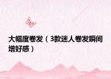 大幅度卷发（3款迷人卷发瞬间增好感）