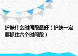 护肤什么时间段最好（护肤一定要抓住六个时间段）