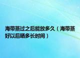 海带蒸过之后能放多久（海带蒸好以后晒多长时间）