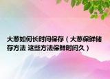 大葱如何长时间保存（大葱保鲜储存方法 这些方法保鲜时间久）