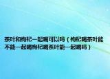 茶叶和枸杞一起喝可以吗（枸杞喝茶叶能不能一起喝枸杞喝茶叶能一起喝吗）