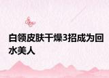 白领皮肤干燥3招成为回水美人