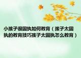 小孩子很固执如何教育（孩子太固执的教育技巧孩子太固执怎么教育）