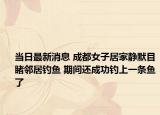 当日最新消息 成都女子居家静默目睹邻居钓鱼 期间还成功钓上一条鱼了