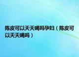 陈皮可以天天喝吗孕妇（陈皮可以天天喝吗）