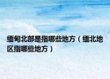 缅甸北部是指哪些地方（缅北地区指哪些地方）