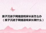 孩子沉迷于网络游戏家长该怎么办（孩子沉迷于网络游戏家长做什么）