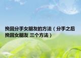 挽回分手女朋友的方法（分手之后挽回女朋友 三个方法）