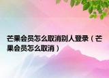 芒果会员怎么取消别人登录（芒果会员怎么取消）