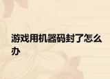 游戏用机器码封了怎么办