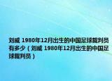 刘威 1980年12月出生的中国足球裁判员有多少（刘威 1980年12月出生的中国足球裁判员）