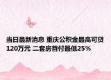 当日最新消息 重庆公积金最高可贷120万元 二套房首付最低25％