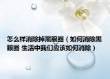 怎么样消除掉黑眼圈（如何消除黑眼圈 生活中我们应该如何消除）