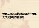 我是从来急天地转光阴迫一万年太久只争朝夕的意思