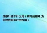 废茶叶能干什么用（茶叶的用处 为您提供废茶叶的妙用）