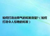 如何打造出帅气的短发造型?（如何打造令人惊艳的短发）