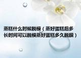 蒸糕什么时候脱模（蒸好蛋糕后多长时间可以脱模蒸好蛋糕多久脱膜）