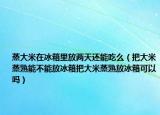 蒸大米在冰箱里放两天还能吃么（把大米蒸熟能不能放冰箱把大米蒸熟放冰箱可以吗）