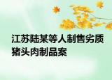 江苏陆某等人制售劣质猪头肉制品案
