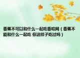 香蕉不可以和什么一起吃香哈网（香蕉不能和什么一起吃 你这样子吃过吗）