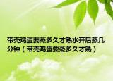 带壳鸡蛋要蒸多久才熟水开后蒸几分钟（带壳鸡蛋要蒸多久才熟）