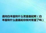 请问白羊座和什么星座最配呢（白羊座和什么座最配你找对星座了吗）
