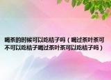 喝茶的时候可以吃桔子吗（喝过茶叶茶可不可以吃桔子喝过茶叶茶可以吃桔子吗）