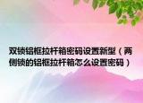 双锁铝框拉杆箱密码设置新型（两侧锁的铝框拉杆箱怎么设置密码）