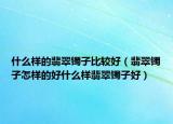 什么样的翡翠镯子比较好（翡翠镯子怎样的好什么样翡翠镯子好）