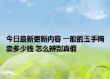 今日最新更新内容 一般的玉手镯卖多少钱 怎么辨别真假