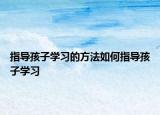 指导孩子学习的方法如何指导孩子学习