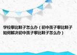 学校攀比鞋子怎么办（初中孩子攀比鞋子如何解决初中孩子攀比鞋子怎么办）