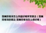 莲藕排骨汤怎么炖最好喝家常做法（莲藕排骨汤的做法 莲藕排骨汤怎么做好喝）